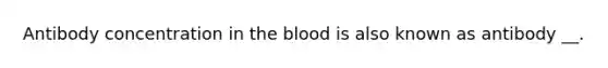 Antibody concentration in the blood is also known as antibody __.