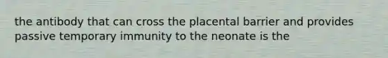 the antibody that can cross the placental barrier and provides passive temporary immunity to the neonate is the