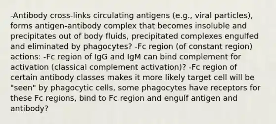 -Antibody cross-links circulating antigens (e.g., viral particles), forms antigen-antibody complex that becomes insoluble and precipitates out of body fluids, precipitated complexes engulfed and eliminated by phagocytes? -Fc region (of constant region) actions: -Fc region of IgG and IgM can bind complement for activation (classical complement activation)? -Fc region of certain antibody classes makes it more likely target cell will be "seen" by phagocytic cells, some phagocytes have receptors for these Fc regions, bind to Fc region and engulf antigen and antibody?