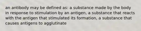 an antibody may be defined as: a substance made by the body in response to stimulation by an antigen, a substance that reacts with the antigen that stimulated its formation, a substance that causes antigens to agglutinate