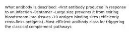 What antibody is described: -First antibody produced in response to an infection -Pentamer -Large size prevents it from exiting bloodstream into tissues -10 antigen binding sites (efficiently cross-links antigens) -Most efficient antibody class for triggering the classical complement pathways