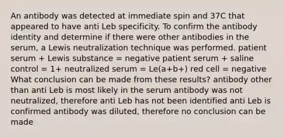 An antibody was detected at immediate spin and 37C that appeared to have anti Leb specificity. To confirm the antibody identity and determine if there were other antibodies in the serum, a Lewis neutralization technique was performed. patient serum + Lewis substance = negative patient serum + saline control = 1+ neutralized serum = Le(a+b+) red cell = negative What conclusion can be made from these results? antibody other than anti Leb is most likely in the serum antibody was not neutralized, therefore anti Leb has not been identified anti Leb is confirmed antibody was diluted, therefore no conclusion can be made