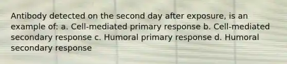 Antibody detected on the second day after exposure, is an example of: a. Cell-mediated primary response b. Cell-mediated secondary response c. Humoral primary response d. Humoral secondary response