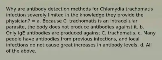 Why are antibody detection methods for Chlamydia trachomatis infection severely limited in the knowledge they provide the physician? = a. Because C. trachomatis is an intracellular parasite, the body does not produce antibodies against it. b. Only IgE antibodies are produced against C. trachomatis. c. Many people have antibodies from previous infections, and local infections do not cause great increases in antibody levels. d. All of the above.