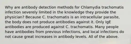 Why are antibody detection methods for Chlamydia trachomatis infection severely limited in the knowledge they provide the physician? Because C. trachomatis is an intracellular parasite, the body does not produce antibodies against it. Only IgE antibodies are produced against C. trachomatis. Many people have antibodies from previous infections, and local infections do not cause great increases in antibody levels. All of the above.