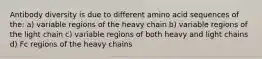 Antibody diversity is due to different amino acid sequences of the: a) variable regions of the heavy chain b) variable regions of the light chain c) variable regions of both heavy and light chains d) Fc regions of the heavy chains