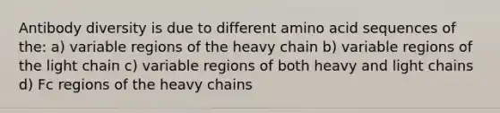 Antibody diversity is due to different amino acid sequences of the: a) variable regions of the heavy chain b) variable regions of the light chain c) variable regions of both heavy and light chains d) Fc regions of the heavy chains