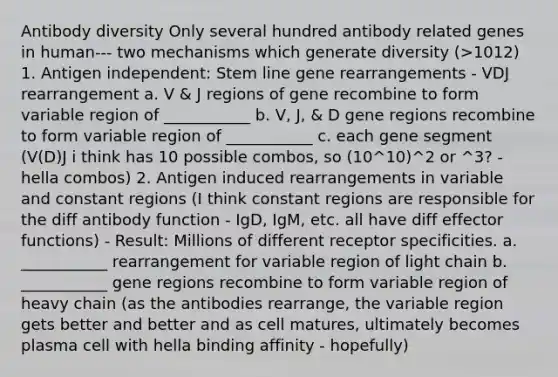 Antibody diversity Only several hundred antibody related genes in human--- two mechanisms which generate diversity (>1012) 1. Antigen independent: Stem line gene rearrangements - VDJ rearrangement a. V & J regions of gene recombine to form variable region of ___________ b. V, J, & D gene regions recombine to form variable region of ___________ c. each gene segment (V(D)J i think has 10 possible combos, so (10^10)^2 or ^3? - hella combos) 2. Antigen induced rearrangements in variable and constant regions (I think constant regions are responsible for the diff antibody function - IgD, IgM, etc. all have diff effector functions) - Result: Millions of different receptor specificities. a. ___________ rearrangement for variable region of light chain b. ___________ gene regions recombine to form variable region of heavy chain (as the antibodies rearrange, the variable region gets better and better and as cell matures, ultimately becomes plasma cell with hella binding affinity - hopefully)