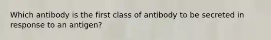 Which antibody is the first class of antibody to be secreted in response to an antigen?