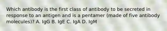 Which antibody is the first class of antibody to be secreted in response to an antigen and is a pentamer (made of five antibody molecules)? A. IgG B. IgE C. IgA D. IgM