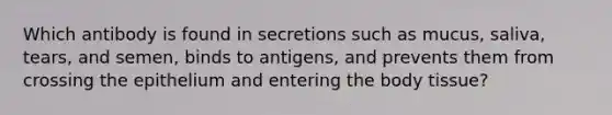 Which antibody is found in secretions such as mucus, saliva, tears, and semen, binds to antigens, and prevents them from crossing the epithelium and entering the body tissue?