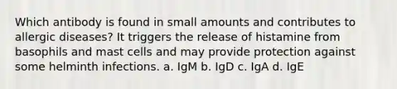 Which antibody is found in small amounts and contributes to allergic diseases? It triggers the release of histamine from basophils and mast cells and may provide protection against some helminth infections. a. IgM b. IgD c. IgA d. IgE