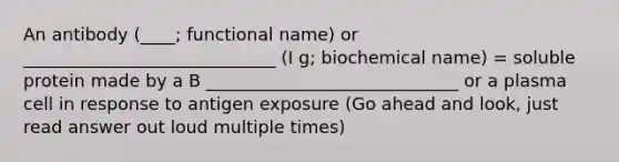 An antibody (____; functional name) or _____________________________ (I g; biochemical name) = soluble protein made by a B _____________________________ or a plasma cell in response to antigen exposure (Go ahead and look, just read answer out loud multiple times)