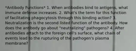 *Antibody Functions* 1. When antibodies bind to antigens, what immune defense increases. 2. What's the term for this function of facilitating phagocytosis through this binding action? 3. Neutralization is the second listed function of the antibody. How does the antibody go about "neutralizing" pathogens? 4. After antibodies attach to the foreign cell's surface, what chain of events lead to the rupturing of the pathogen's plasma membrane?