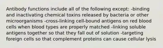 Antibody functions include all of the following except: -binding and inactivating chemical toxins released by bacteria or other microorganisms -cross-linking cell-bound antigens on red blood cells when blood types are properly matched -linking soluble antigens together so that they fall out of solution -targeting foreign cells so that complement proteins can cause cellular lysis