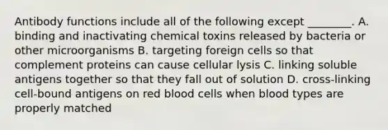 Antibody functions include all of the following except ________. A. binding and inactivating chemical toxins released by bacteria or other microorganisms B. targeting foreign cells so that complement proteins can cause cellular lysis C. linking soluble antigens together so that they fall out of solution D. cross-linking cell-bound antigens on red blood cells when blood types are properly matched