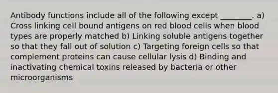 Antibody functions include all of the following except ________. a) Cross linking cell bound antigens on red blood cells when blood types are properly matched b) Linking soluble antigens together so that they fall out of solution c) Targeting foreign cells so that complement proteins can cause cellular lysis d) Binding and inactivating chemical toxins released by bacteria or other microorganisms