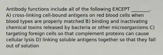 Antibody functions include all of the following EXCEPT ________. A) cross-linking cell-bound antigens on red blood cells when blood types are properly matched B) binding and inactivating chemical toxins released by bacteria or other microorganisms C) targeting foreign cells so that complement proteins can cause cellular lysis D) linking soluble antigens together so that they fall out of solution