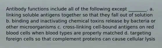 Antibody functions include all of the following except ________. a. linking soluble antigens together so that they fall out of solution b. binding and inactivating chemical toxins release by bacteria or other microorganisms c. cross-linking cell-bound antigens on red blood cells when blood types are properly matched d. targeting foreign cells so that complement proteins can cause cellular lysis