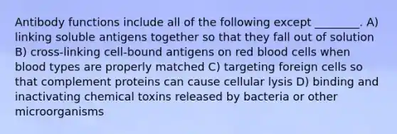 Antibody functions include all of the following except ________. A) linking soluble antigens together so that they fall out of solution B) cross-linking cell-bound antigens on red blood cells when blood types are properly matched C) targeting foreign cells so that complement proteins can cause cellular lysis D) binding and inactivating chemical toxins released by bacteria or other microorganisms