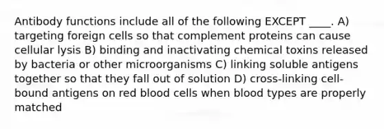 Antibody functions include all of the following EXCEPT ____. A) targeting foreign cells so that complement proteins can cause cellular lysis B) binding and inactivating chemical toxins released by bacteria or other microorganisms C) linking soluble antigens together so that they fall out of solution D) cross-linking cell-bound antigens on red blood cells when blood types are properly matched