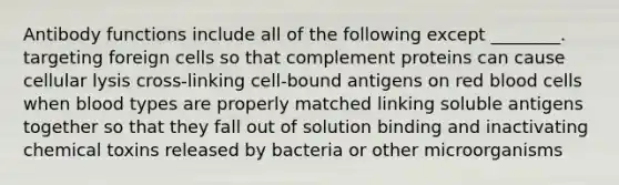 Antibody functions include all of the following except ________. targeting foreign cells so that complement proteins can cause cellular lysis cross-linking cell-bound antigens on red blood cells when blood types are properly matched linking soluble antigens together so that they fall out of solution binding and inactivating chemical toxins released by bacteria or other microorganisms