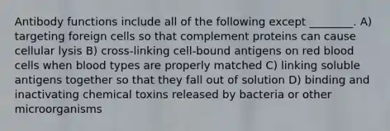 Antibody functions include all of the following except ________. A) targeting foreign cells so that complement proteins can cause cellular lysis B) cross-linking cell-bound antigens on red blood cells when blood types are properly matched C) linking soluble antigens together so that they fall out of solution D) binding and inactivating chemical toxins released by bacteria or other microorganisms