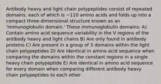 Antibody heavy and light chain polypeptides consist of repeated domains, each of which is ~110 amino acids and folds up into a compact three-dimensional structure known as an 'immunoglobulin domain.' These immunoglobulin domains: A) Contain amino acid sequence variability in the V regions of the antibody heavy and light chains B) Are only found in antibody proteins C) Are present in a group of 3 domains within the light chain polypeptides D) Are Identical in amino acid sequence when comparing the domains within the constant regions in a single heavy chain polypeptide E) Are identical in amino acid sequence for every domain when comparing different antibody heavy chain polypeptides to each other