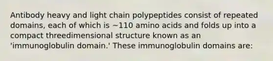 Antibody heavy and light chain polypeptides consist of repeated domains, each of which is ~110 <a href='https://www.questionai.com/knowledge/k9gb720LCl-amino-acids' class='anchor-knowledge'>amino acids</a> and folds up into a compact threedimensional structure known as an 'immunoglobulin domain.' These immunoglobulin domains are: