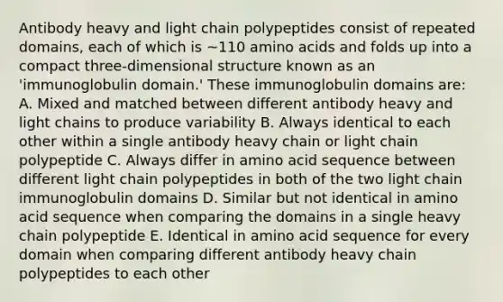 Antibody heavy and light chain polypeptides consist of repeated domains, each of which is ~110 <a href='https://www.questionai.com/knowledge/k9gb720LCl-amino-acids' class='anchor-knowledge'>amino acids</a> and folds up into a compact three-dimensional structure known as an 'immunoglobulin domain.' These immunoglobulin domains are: A. Mixed and matched between different antibody heavy and light chains to produce variability B. Always identical to each other within a single antibody heavy chain or light chain polypeptide C. Always differ in amino acid sequence between different light chain polypeptides in both of the two light chain immunoglobulin domains D. Similar but not identical in amino acid sequence when comparing the domains in a single heavy chain polypeptide E. Identical in amino acid sequence for every domain when comparing different antibody heavy chain polypeptides to each other