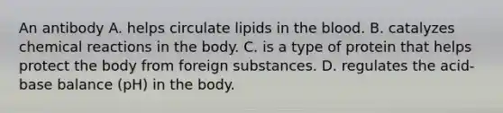 An antibody A. helps circulate lipids in the blood. B. catalyzes chemical reactions in the body. C. is a type of protein that helps protect the body from foreign substances. D. regulates the acid-base balance (pH) in the body.