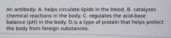 An antibody: A. helps circulate lipids in the blood. B. catalyzes chemical reactions in the body. C. regulates the acid-base balance (pH) in the body. D.is a type of protein that helps protect the body from foreign substances.