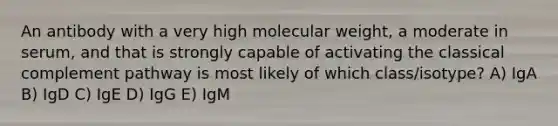 An antibody with a very high molecular weight, a moderate in serum, and that is strongly capable of activating the classical complement pathway is most likely of which class/isotype? A) IgA B) IgD C) IgE D) IgG E) IgM