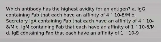 Which antibody has the highest avidity for an antigen? a. IgG containing Fab that each have an affinity of 4 ´ 10-8/M b. Secretory IgA containing Fab that each have an affinity of 4 ´ 10-8/M c. IgM containing Fab that each have an affinity of 1 ´ 10-8/M d. IgE containing Fab that each have an affinity of 1 ´ 10-9