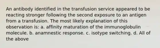 An antibody identified in the transfusion service appeared to be reacting stronger following the second exposure to an antigen from a transfusion. The most likely explanation of this observation is: a. affinity maturation of the immunoglobulin molecule. b. anamnestic response. c. isotype switching. d. All of the above