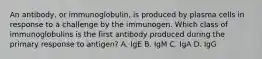 An antibody, or immunoglobulin, is produced by plasma cells in response to a challenge by the immunogen. Which class of immunoglobulins is the first antibody produced during the primary response to antigen? A. IgE B. IgM C. IgA D. IgG