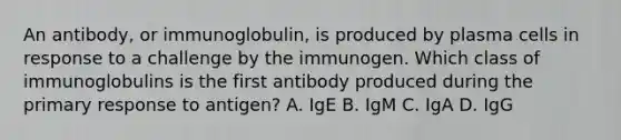 An antibody, or immunoglobulin, is produced by plasma cells in response to a challenge by the immunogen. Which class of immunoglobulins is the first antibody produced during the primary response to antigen? A. IgE B. IgM C. IgA D. IgG