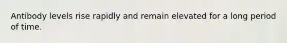 Antibody levels rise rapidly and remain elevated for a long period of time.