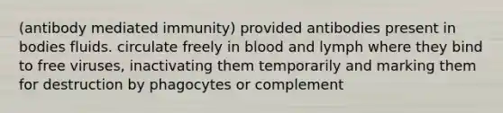 (antibody mediated immunity) provided antibodies present in bodies fluids. circulate freely in blood and lymph where they bind to free viruses, inactivating them temporarily and marking them for destruction by phagocytes or complement