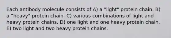 Each antibody molecule consists of A) a "light" protein chain. B) a ‟heavy" protein chain. C) various combinations of light and heavy protein chains. D) one light and one heavy protein chain. E) two light and two heavy protein chains.