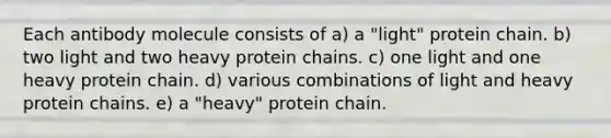 Each antibody molecule consists of a) a "light" protein chain. b) two light and two heavy protein chains. c) one light and one heavy protein chain. d) various combinations of light and heavy protein chains. e) a "heavy" protein chain.