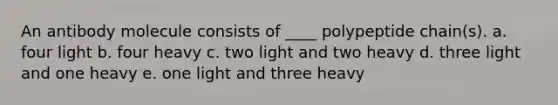 An antibody molecule consists of ____ polypeptide chain(s). a. four light b. four heavy c. two light and two heavy d. three light and one heavy e. one light and three heavy