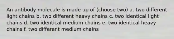 An antibody molecule is made up of (choose two) a. two different light chains b. two different heavy chains c. two identical light chains d. two identical medium chains e. two identical heavy chains f. two different medium chains