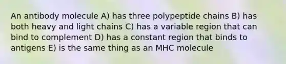 An antibody molecule A) has three polypeptide chains B) has both heavy and light chains C) has a variable region that can bind to complement D) has a constant region that binds to antigens E) is the same thing as an MHC molecule