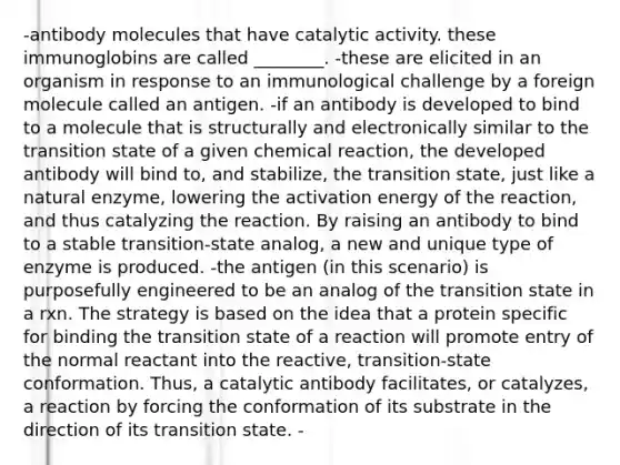 -antibody molecules that have catalytic activity. these immunoglobins are called ________. -these are elicited in an organism in response to an immunological challenge by a foreign molecule called an antigen. -if an antibody is developed to bind to a molecule that is structurally and electronically similar to the transition state of a given chemical reaction, the developed antibody will bind to, and stabilize, the transition state, just like a natural enzyme, lowering the activation energy of the reaction, and thus catalyzing the reaction. By raising an antibody to bind to a stable transition-state analog, a new and unique type of enzyme is produced. -the antigen (in this scenario) is purposefully engineered to be an analog of the transition state in a rxn. The strategy is based on the idea that a protein specific for binding the transition state of a reaction will promote entry of the normal reactant into the reactive, transition-state conformation. Thus, a catalytic antibody facilitates, or catalyzes, a reaction by forcing the conformation of its substrate in the direction of its transition state. -