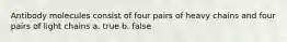 Antibody molecules consist of four pairs of heavy chains and four pairs of light chains a. true b. false