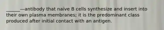 ______—antibody that naïve B cells synthesize and insert into their own plasma membranes; it is the predominant class produced after initial contact with an antigen.