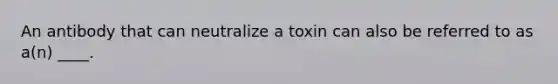 An antibody that can neutralize a toxin can also be referred to as a(n) ____.