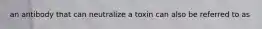 an antibody that can neutralize a toxin can also be referred to as