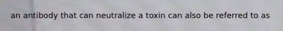 an antibody that can neutralize a toxin can also be referred to as